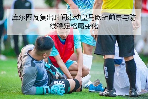 库尔图瓦复出时间牵动皇马欧冠前景与防线稳定格局变化
