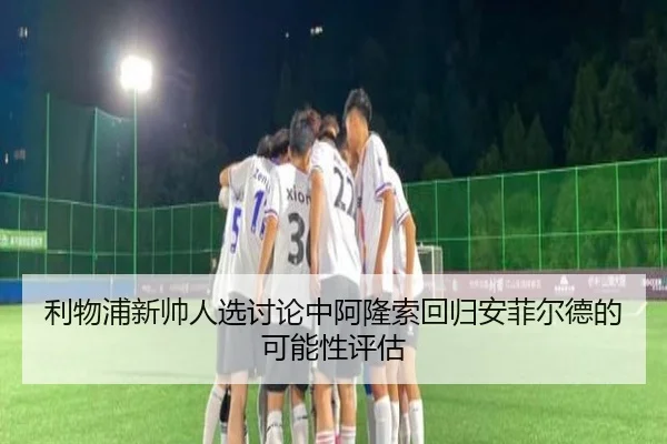 利物浦新帅人选讨论中阿隆索回归安菲尔德的可能性评估