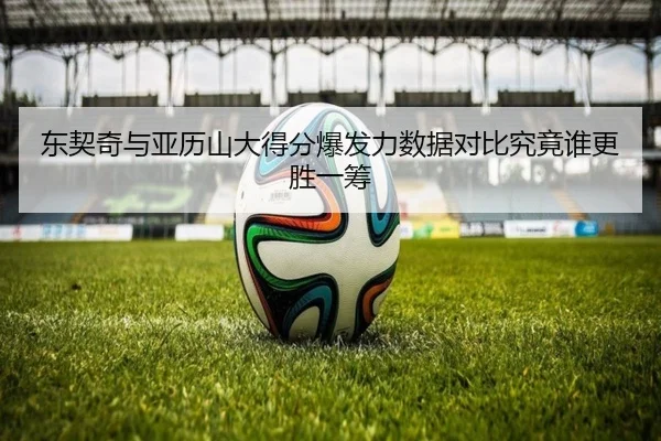 东契奇与亚历山大得分爆发力数据对比究竟谁更胜一筹