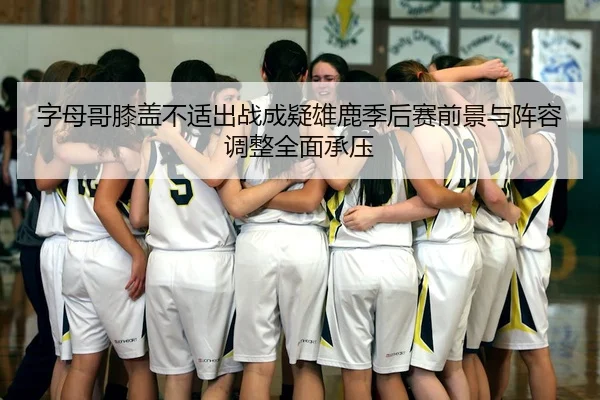 字母哥膝盖不适出战成疑雄鹿季后赛前景与阵容调整全面承压