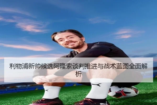 利物浦新帅候选阿隆索谈判推进与战术蓝图全面解析