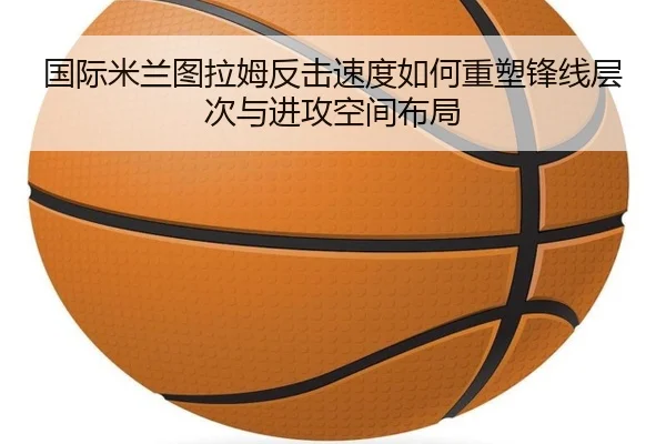 国际米兰图拉姆反击速度如何重塑锋线层次与进攻空间布局