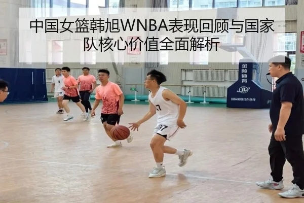 中国女篮韩旭WNBA表现回顾与国家队核心价值全面解析