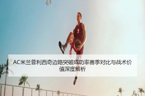 AC米兰普利西奇边路突破成功率赛季对比与战术价值深度解析