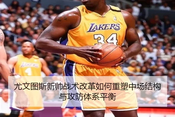 尤文图斯新帅战术改革如何重塑中场结构与攻防体系平衡