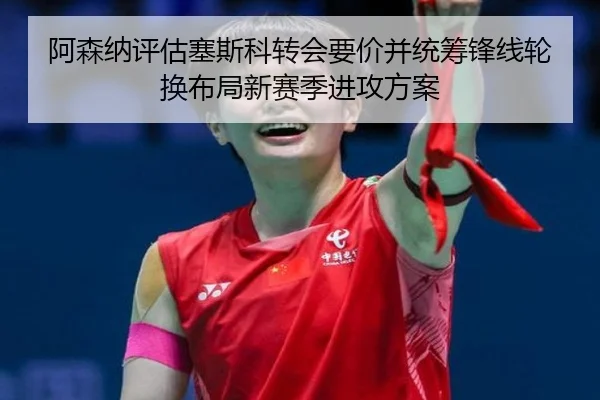 阿森纳评估塞斯科转会要价并统筹锋线轮换布局新赛季进攻方案