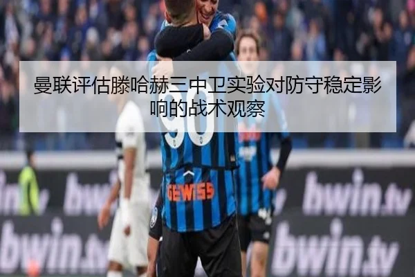曼联评估滕哈赫三中卫实验对防守稳定影响的战术观察