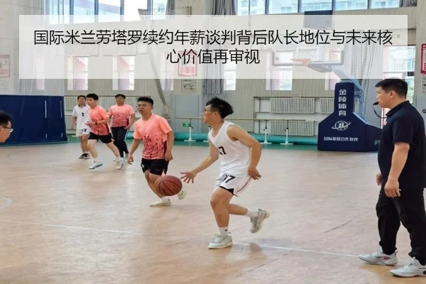 国际米兰劳塔罗续约年薪谈判背后队长地位与未来核心价值再审视