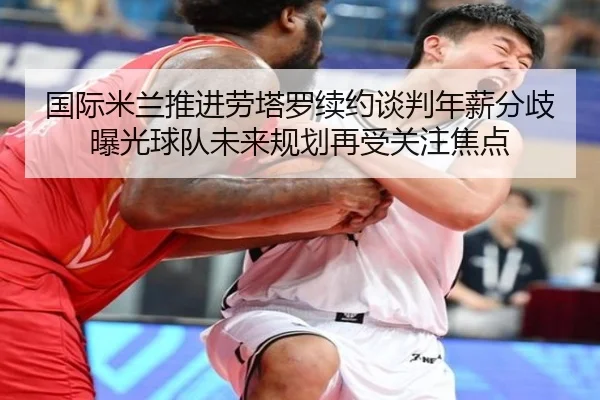 国际米兰推进劳塔罗续约谈判年薪分歧曝光球队未来规划再受关注焦点