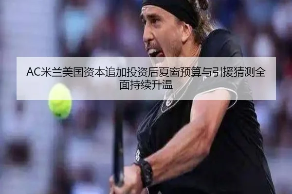 AC米兰美国资本追加投资后夏窗预算与引援猜测全面持续升温