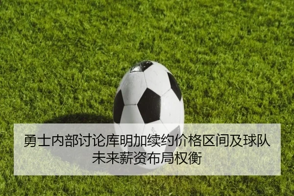 勇士内部讨论库明加续约价格区间及球队未来薪资布局权衡