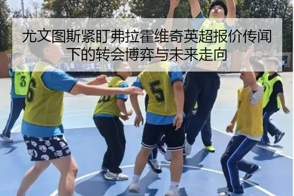尤文图斯紧盯弗拉霍维奇英超报价传闻下的转会博弈与未来走向