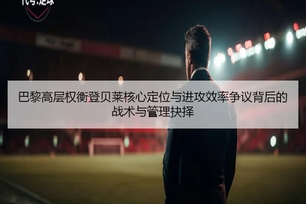 巴黎高层权衡登贝莱核心定位与进攻效率争议背后的战术与管理抉择