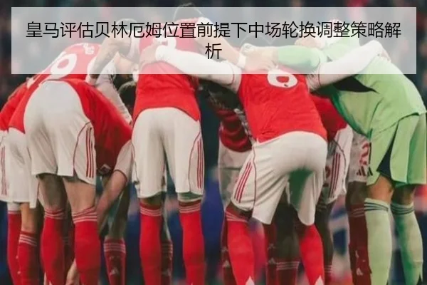 皇马评估贝林厄姆位置前提下中场轮换调整策略解析