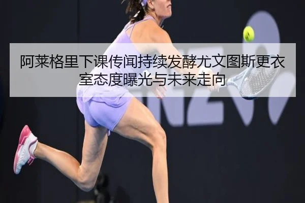 阿莱格里下课传闻持续发酵尤文图斯更衣室态度曝光与未来走向
