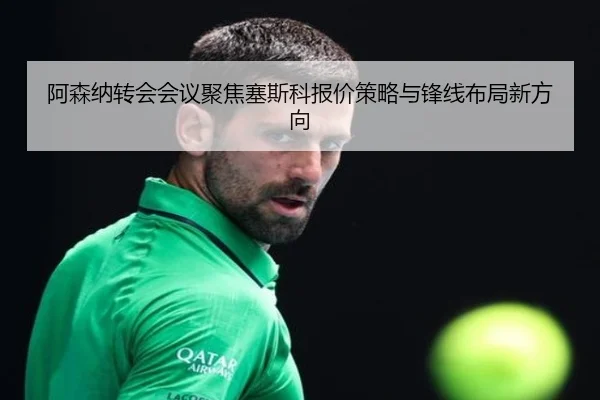 阿森纳转会会议聚焦塞斯科报价策略与锋线布局新方向