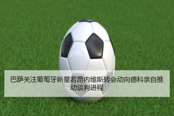 巴萨关注葡萄牙新星若昂内维斯转会动向德科亲自推动谈判进程