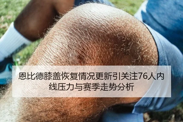 恩比德膝盖恢复情况更新引关注76人内线压力与赛季走势分析